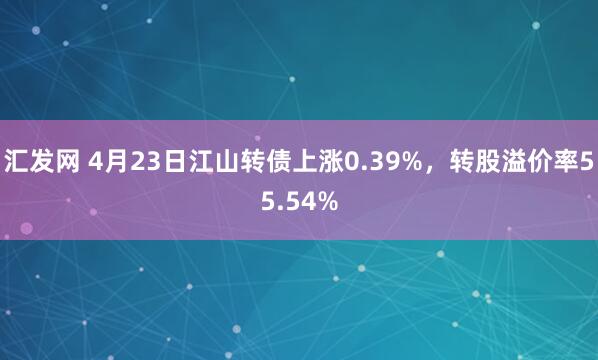 汇发网 4月23日江山转债上涨0.39%，转股溢价率55.54%