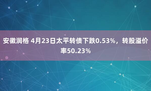 安徽润格 4月23日太平转债下跌0.53%，转股溢价率50.23%