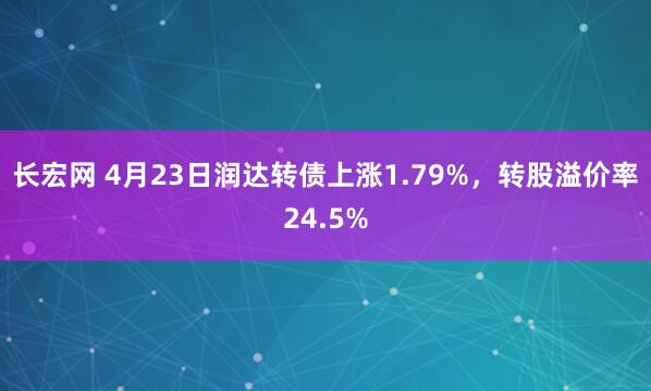 长宏网 4月23日润达转债上涨1.79%，转股溢价率24.5%