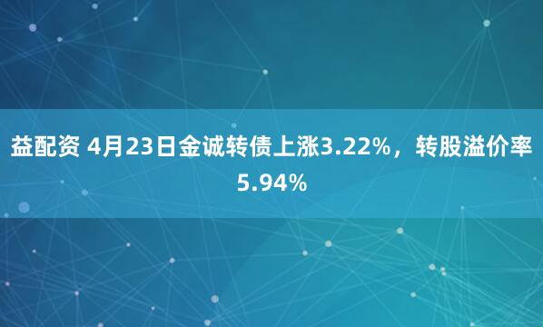 益配资 4月23日金诚转债上涨3.22%，转股溢价率5.94%