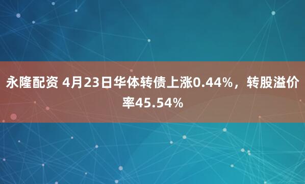永隆配资 4月23日华体转债上涨0.44%，转股溢价率45.54%