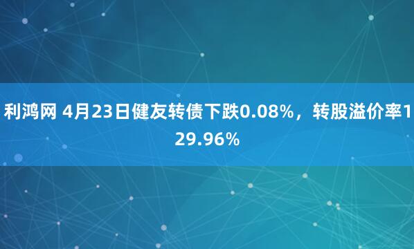 利鸿网 4月23日健友转债下跌0.08%，转股溢价率129.96%