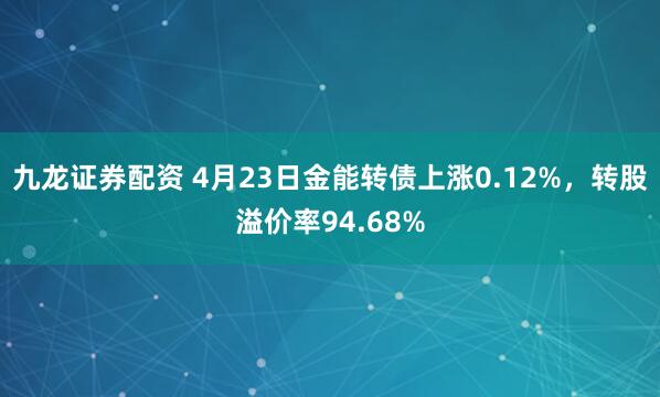 九龙证券配资 4月23日金能转债上涨0.12%，转股溢价率94.68%