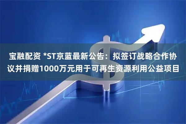 宝融配资 *ST京蓝最新公告：拟签订战略合作协议并捐赠1000万元用于可再生资源利用公益项目