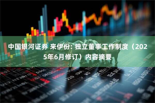 中国银河证券 来伊份: 独立董事工作制度（2025年6月修订）内容摘要