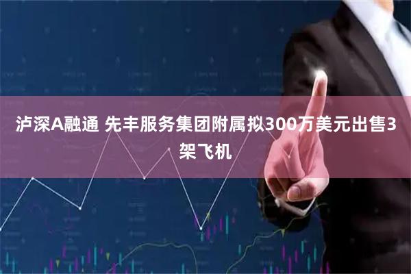 泸深A融通 先丰服务集团附属拟300万美元出售3架飞机