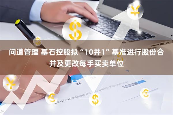 问道管理 基石控股拟“10并1”基准进行股份合并及更改每手买卖单位