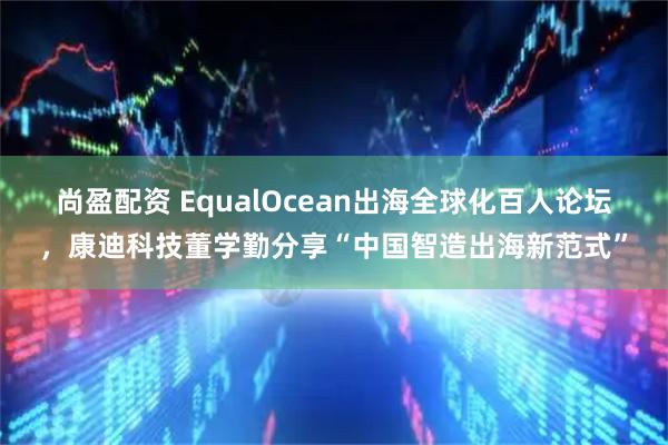 尚盈配资 EqualOcean出海全球化百人论坛，康迪科技董学勤分享“中国智造出海新范式”