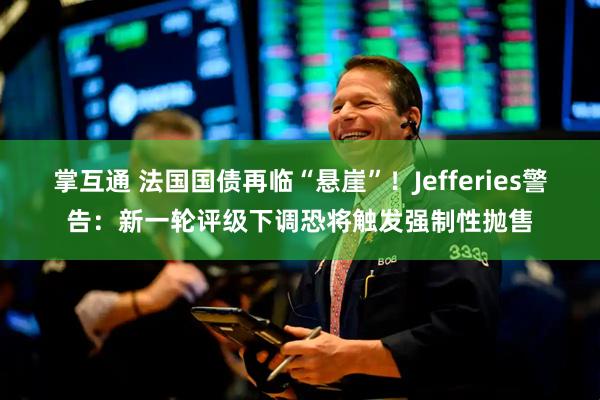 掌互通 法国国债再临“悬崖”！Jefferies警告：新一轮评级下调恐将触发强制性抛售