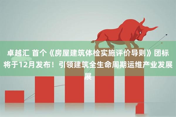 卓越汇 首个《房屋建筑体检实施评价导则》团标将于12月发布！引领建筑全生命周期运维产业发展