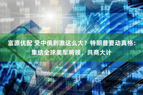 富源优配 受中俄刺激这么大？特朗普要动真格：集结全球美军将领，共商大计