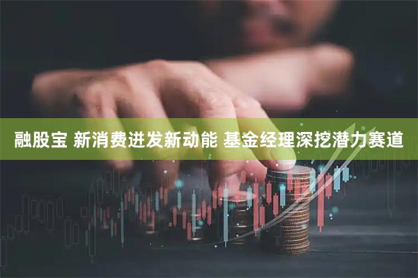 融股宝 新消费迸发新动能 基金经理深挖潜力赛道