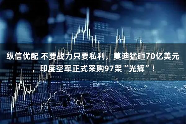 纵信优配 不要战力只要私利，莫迪猛砸70亿美元，印度空军正式采购97架“光辉”！