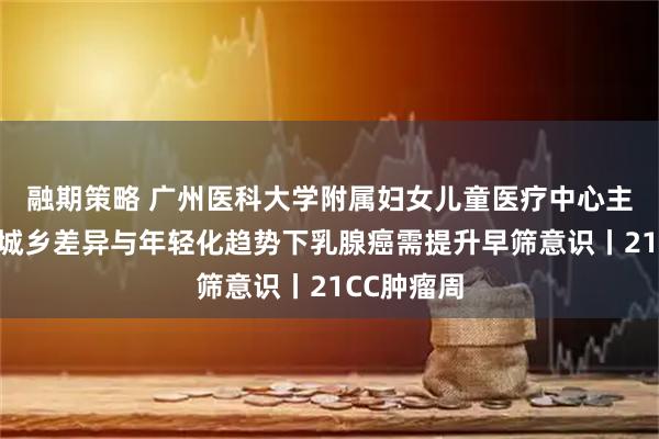 融期策略 广州医科大学附属妇女儿童医疗中心主任李杰：城乡差异与年轻化趋势下乳腺癌需提升早筛意识丨21CC肿瘤周