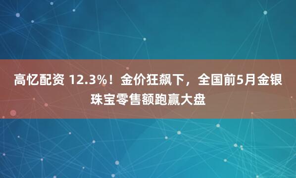 高忆配资 12.3%!金价狂飙下,全国前5月金银珠宝零售额跑赢大盘
