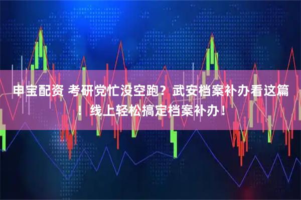 申宝配资 考研党忙没空跑？武安档案补办看这篇！线上轻松搞定档案补办！