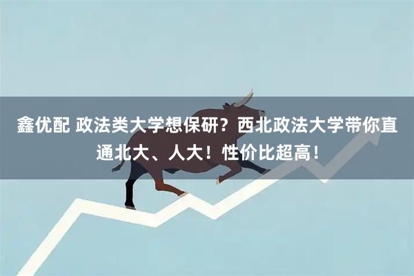 鑫优配 政法类大学想保研？西北政法大学带你直通北大、人大！性价比超高！